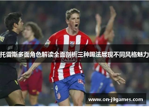 托雷斯多面角色解读全面剖析三种踢法展现不同风格魅力