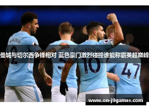 曼城与切尔西争锋相对 蓝色豪门激烈碰撞谁能称霸英超巅峰 曼城与切尔西争锋相对 蓝色豪门激烈碰撞谁能称霸英超巅峰