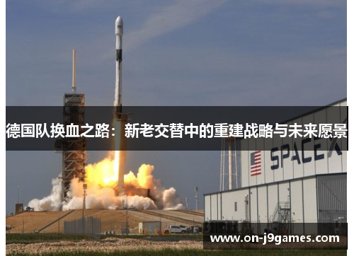 德国队换血之路:新老交替中的重建战略与未来愿景 德国队换血之路:新老交替中的重建战略与未来愿景