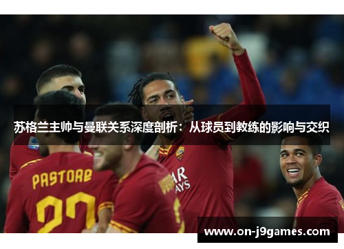 苏格兰主帅与曼联关系深度剖析：从球员到教练的影响与交织