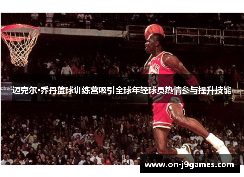 迈克尔·乔丹篮球训练营吸引全球年轻球员热情参与提升技能