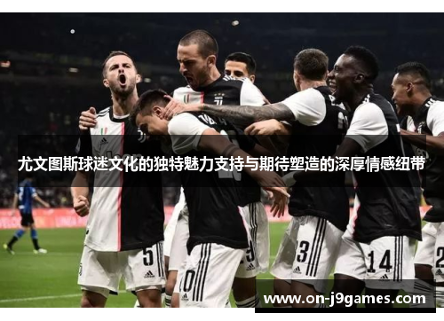 尤文图斯球迷文化的独特魅力支持与期待塑造的深厚情感纽带 尤文图斯球迷文化的独特魅力支持与期待塑造的深厚情感纽带