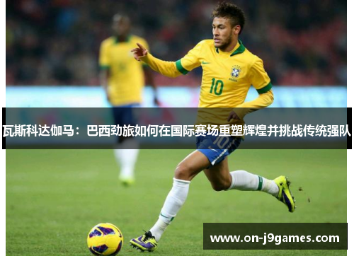 瓦斯科达伽马：巴西劲旅如何在国际赛场重塑辉煌并挑战传统强队