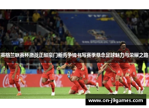 英格兰联赛杯激战正酣豪门新秀争锋书写赛季悬念足球魅力与荣耀之路