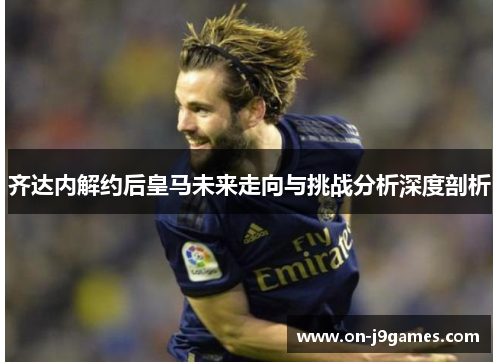 齐达内解约后皇马未来走向与挑战分析深度剖析 齐达内解约后皇马未来走向与挑战分析深度剖析